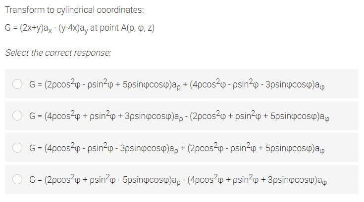 Transform to cylindrical coordinates:
G = (2x+y)ax - (y-4x)a, at point A(p, P, Z)
Select the correct response:
G = (2pcos2p - psin?o + 5psinpcosy)a, + (4pcos2o - psin-p - 3psinocosy)ap
G = (4pcos20 + psin²p + 3psinpcoso)a, - (2pcos24p + psin?o + 5psinocosq)ap
G = (4pcos20 - psin?p - 3psinpcosy)a, + (2pcos?p - psin?o + 5psinocosy)a,
%3D
G = (2pcos2p + psin?0 - 5psinpcosy)a, - (4pcos24p + psin?y + 3psinocosp)a,
