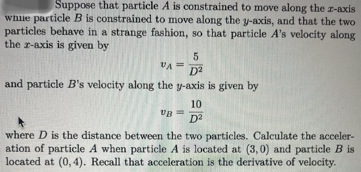 Suppose that particle A is constrained to move along the r-axis
while particle B is constrained to move along the y-axis, and that the two
particles behave in a strange fashion, so that particle A's velocity along
the r-axis is given by
VA =
D2
and particle B's velocity along the y-axis is given by
10
UB
D2
where D is the distance between the two particles. Calculate the acceler-
ation of particle A when particle A is located at (3,0) and particle B is
located at (0, 4). Recall that acceleration is the derivative of velocity.

