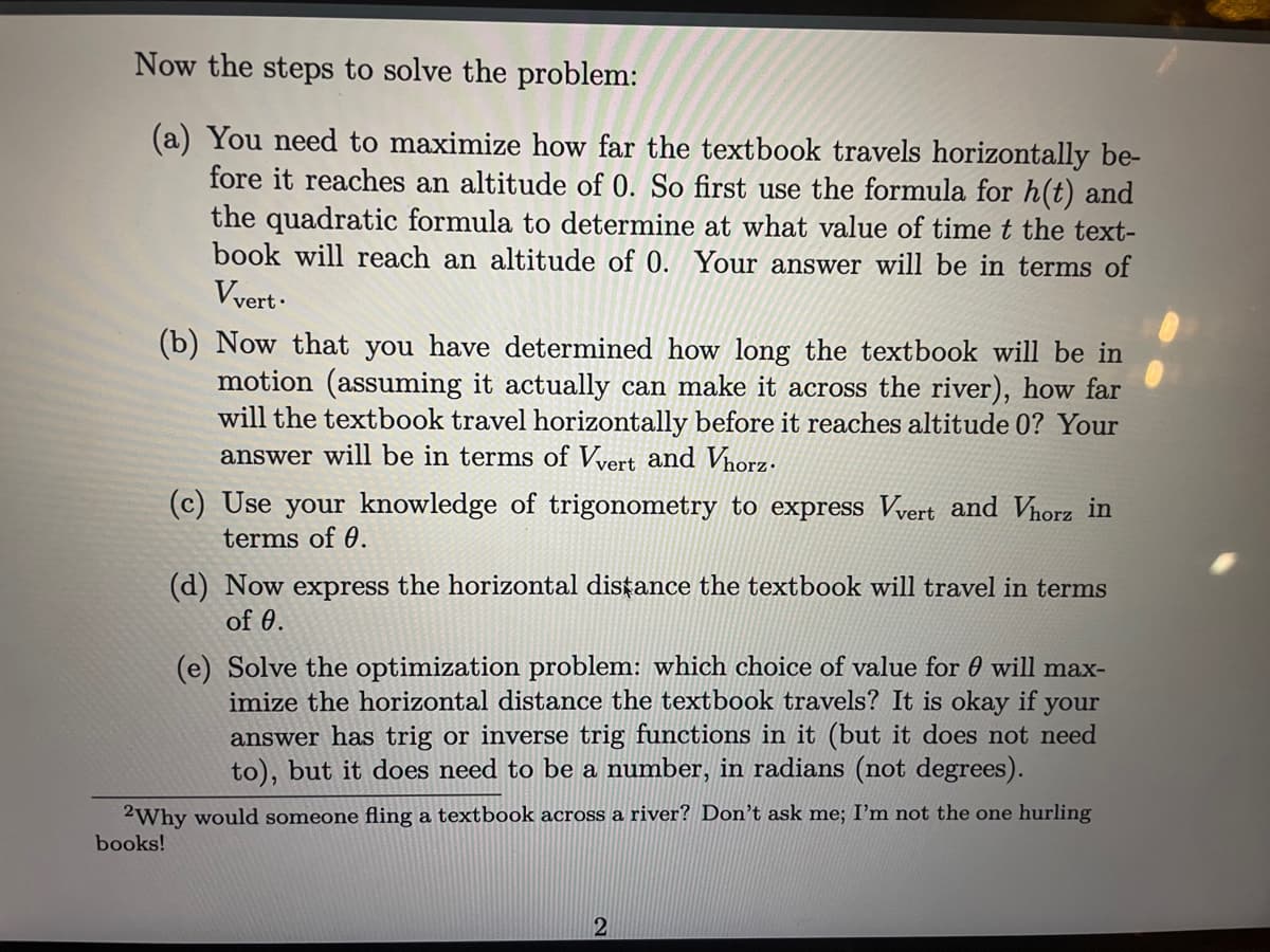 Now the steps to solve the problem:
(a) You need to maximize how far the textbook travels horizontally be-
fore it reaches an altitude of 0. So first use the formula for h(t) and
the quadratic formula to determine at what value of time t the text-
book will reach an altitude of 0. Your answer will be in terms of
Vvert ·
(b) Now that you have determined how long the textbook will be in
motion (assuming it actually can make it across the river), how far
will the textbook travel horizontally before it reaches altitude 0? Your
answer will be in terms of Vyert and Vnorz.
(c) Use your knowledge of trigonometry to express Vvert and Vhorz in
terms of 0.
(d) Now express the horizontal disțance the textbook will travel in terms
of 0.
(e) Solve the optimization problem: which choice of value for 0 will max-
imize the horizontal distance the textbook travels? It is okay if your
answer has trig or inverse trig functions in it (but it does not need
to), but it does need to be a number, in radians (not degrees).
2Why would someone fling a textbook across a river? Don't ask me; I'm not the one hurling
books!
