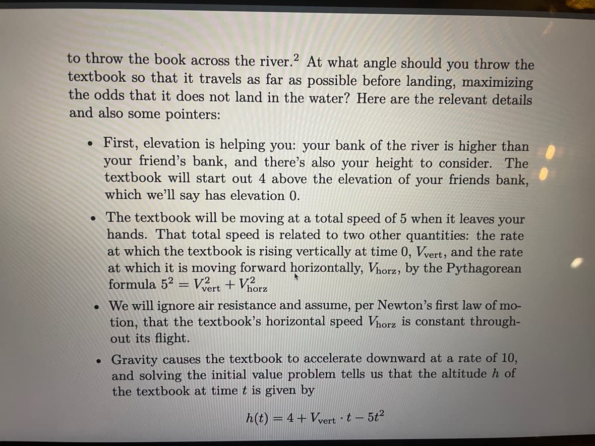 to throw the book across the river.2 At what angle should you throw the
textbook so that it travels as far as possible before landing, maximizing
the odds that it does not land in the water? Here are the relevant details
and also some pointers:
First, elevation is helping you: your bank of the river is higher than
your friend's bank, and there's also your height to consider. The
textbook will start out 4 above the elevation of your friends bank,
which we'll say has elevation 0.
• The textbook will be moving at a total speed of 5 when it leaves your
hands. That total speed is related to two other quantities: the rate
at which the textbook is rising vertically at time 0, Vvert, and the rate
at which it is moving forward horizontally, Vhorz, by the Pythagorean
formula 52 = Vert + Vhorz
• We will ignore air resistance and assume, per Newton's first law of mo-
tion, that the textbook's horizontal speed Vorz is constant through-
out its flight.
Gravity causes the textbook to accelerate downward at a rate of 10,
and solving the initial value problem tells us that the altitude h of
the textbook at time t is given by
h(t) = 4+Vyert ·t – 5t2
