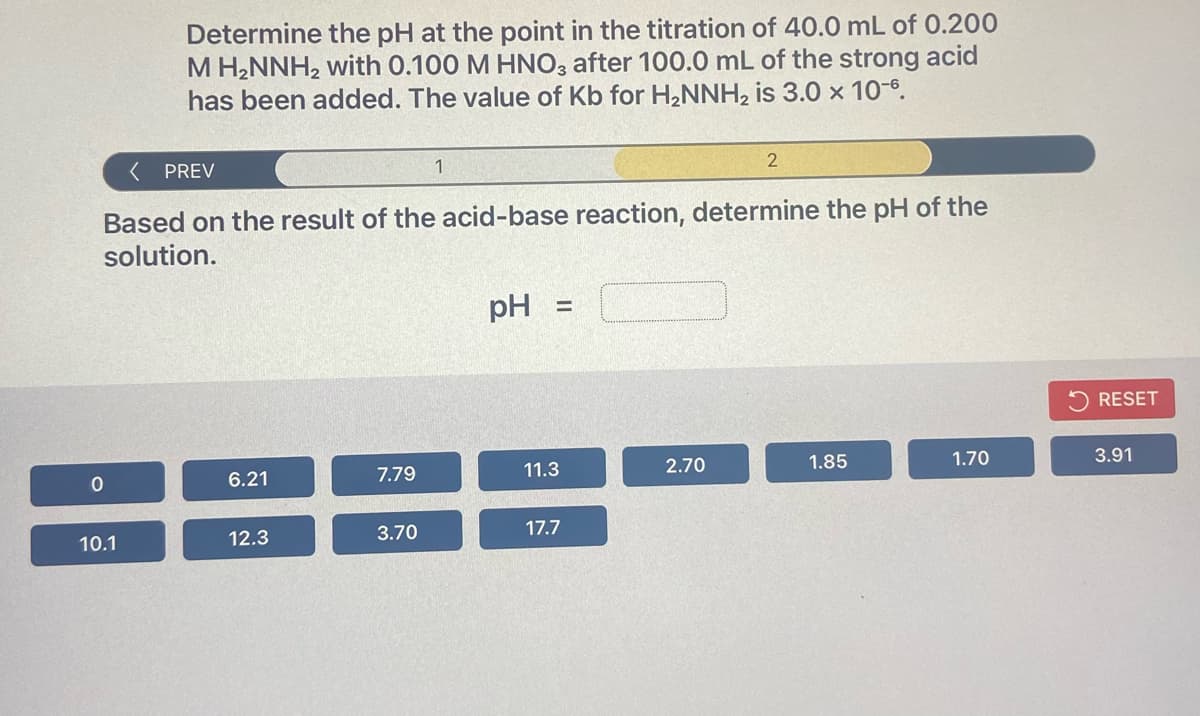 Determine the pH at the point in the titration of 40.0 mL of 0.200
M H2NNH2 with 0.100 M HNO3 after 100.0 mL of the strong acid
has been added. The value of Kb for H,NNH, is 3.0 × 10-6.
( PREV
1
Based on the result of the acid-base reaction, determine the pH of the
solution.
pH
RESET
6.21
7.79
11.3
2.70
1.85
1.70
3.91
10.1
12.3
3.70
17.7
