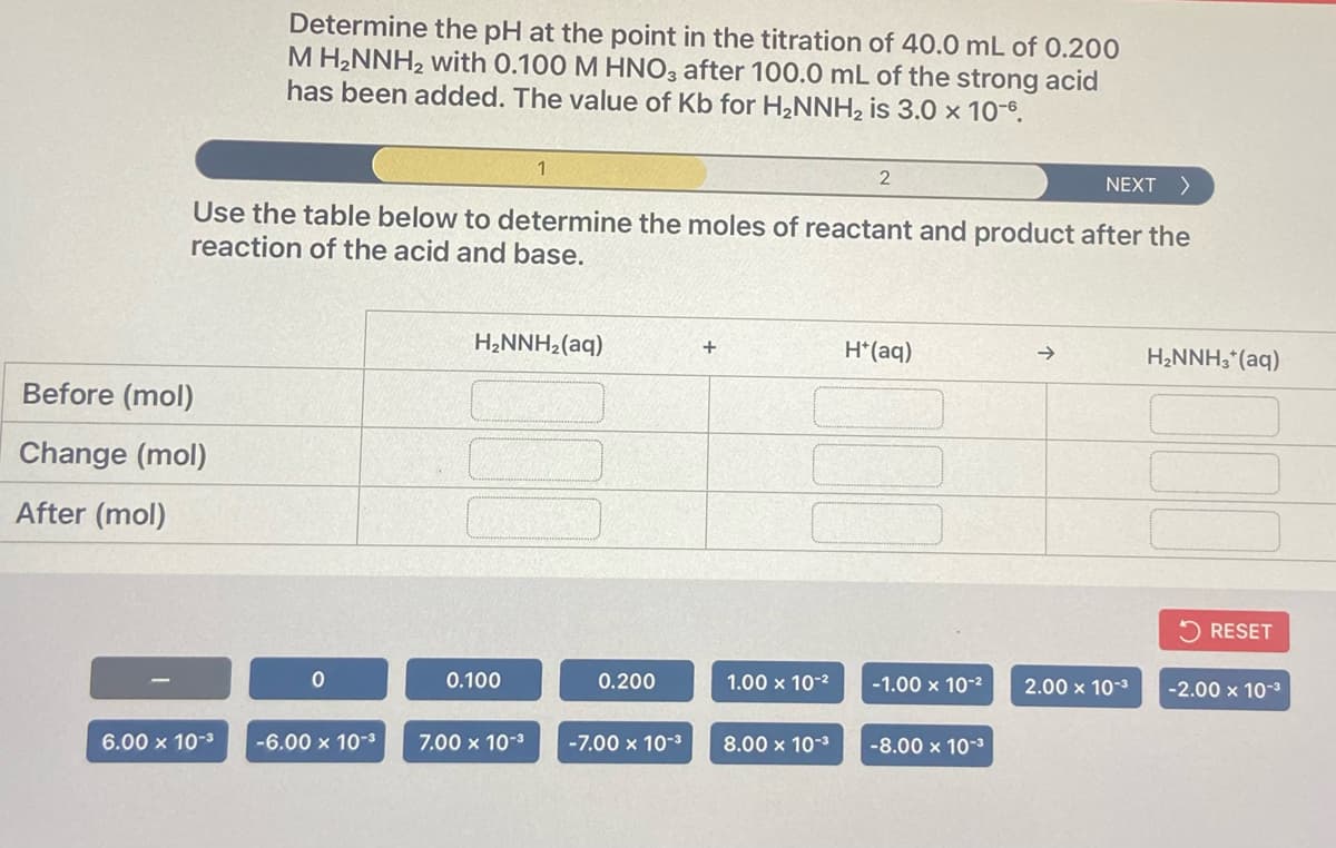 Determine the pH at the point in the titration of 40.0 mL of 0.200
M H2NNH2 with 0.100 M HNO3 after 100.0 mL of the strong acid
has been added. The value of Kb for H2NNH2 is 3.0 x 10-8.
NEXT >
Use the table below to determine the moles of reactant and product after the
reaction of the acid and base.
H2NNH2(aq)
H*(aq)
H2NNH3*(aq)
Before (mol)
Change (mol)
After (mol)
5 RESET
0.100
0.200
1.00 x 10-2
-1.00 x 10-2
2.00 x 10-3
-2.00 x 10-3
6.00 x 10-3
-6.00 x 10-3
7.00 x 10-3
-7.00 x 10-3
8.00 x 10-3
-8.00 x 10-3
