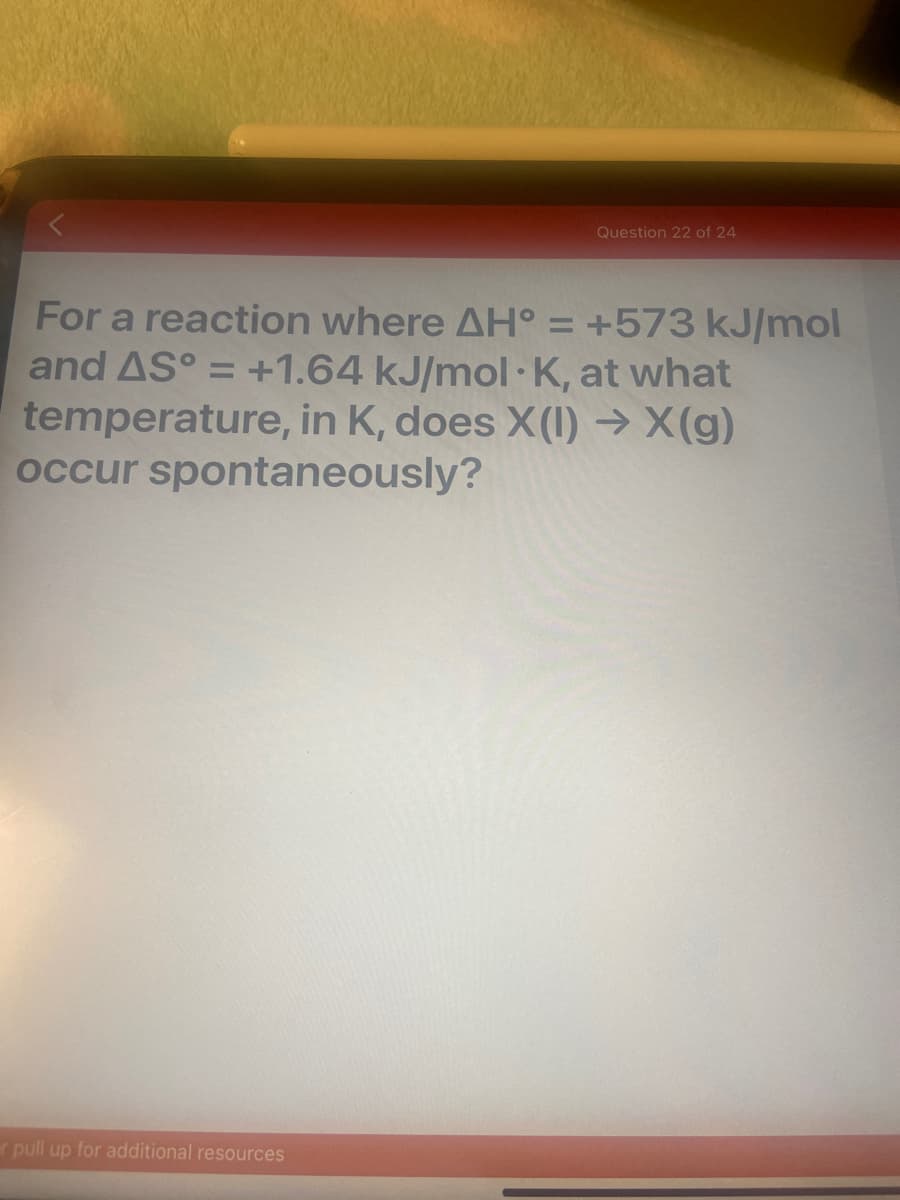 Question 22 of 24
For a reaction where AH° = +573 kJ/mol
and AS° = +1.64 kJ/mol· K, at what
temperature, in K, does X(I) → X(g)
occur spontaneously?
%3D
r pull up for additional resources

