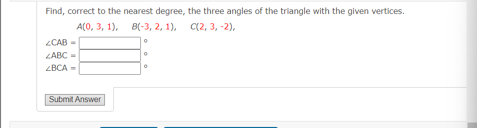 Find, correct to the nearest degree, the three angles of the triangle with the given vertices.
A(0, 3, 1),
B(-3, 2, 1), C(2, 3, -2),
ZCAB =
ZABC =
ZBCA =
Submit Answer
O
O
O