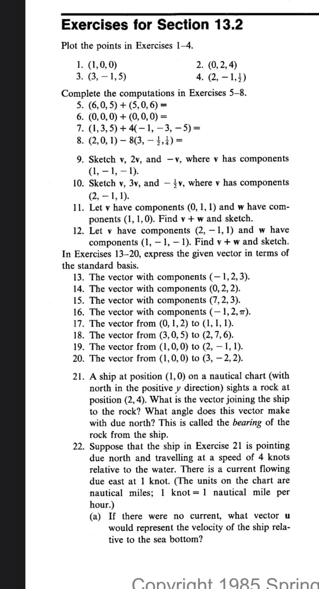 Exercises for Section 13.2
Plot the points in Exercises 1-4.
1. (1,0,0)
3. (3,1,5)
2. (0, 2, 4)
4. (2, -1,)
Complete the computations in Exercises 5-8.
5. (6,0, 5) + (5, 0, 6) =
6. (0,0,0) + (0, 0, 0) =
7. (1, 3, 5) + 4(-1, -3, -5) =
8. (2,0, 1) 8(3, 1, 4) =
9. Sketch v, 2v, and -v, where v has components
(1, -1, -1).
10. Sketch v, 3v, and - v, where v has components
(2,-1, 1).
11. Let v have components (0, 1, 1) and w have com-
ponents (1, 1,0). Find v + w and sketch.
12. Let v have components (2, -1, 1) and w have
components (1,-1,-1). Find v + w and sketch.
In Exercises 13-20, express the given vector in terms of
the standard basis.
13. The vector with components (-1,2,3).
14. The vector with components (0, 2, 2).
15. The vector with components (7, 2, 3).
16. The vector with components (- 1, 2, 7).
17. The vector from (0, 1, 2) to (1, 1, 1).
18. The vector from (3, 0, 5) to (2, 7, 6).
19. The vector from (1,0,0) to (2, -1, 1).
20. The vector from (1, 0, 0) to (3, -2, 2).
21. A ship at position (1, 0) on a nautical chart (with
north in the positive y direction) sights a rock at
position (2, 4). What is the vector joining the ship
to the rock? What angle does this vector make
with due north? This is called the bearing of the
rock from the ship.
22. Suppose that the ship in Exercise 21 is pointing
due north and travelling at a speed of 4 knots
relative to the water. There is a current flowing
due east at 1 knot. (The units on the chart are
nautical miles; 1 knot = 1 nautical mile per
hour.)
(a) If there were no current, what vector u
would represent the velocity of the ship rela-
tive to the sea bottom?
Copyright 1985 Spring