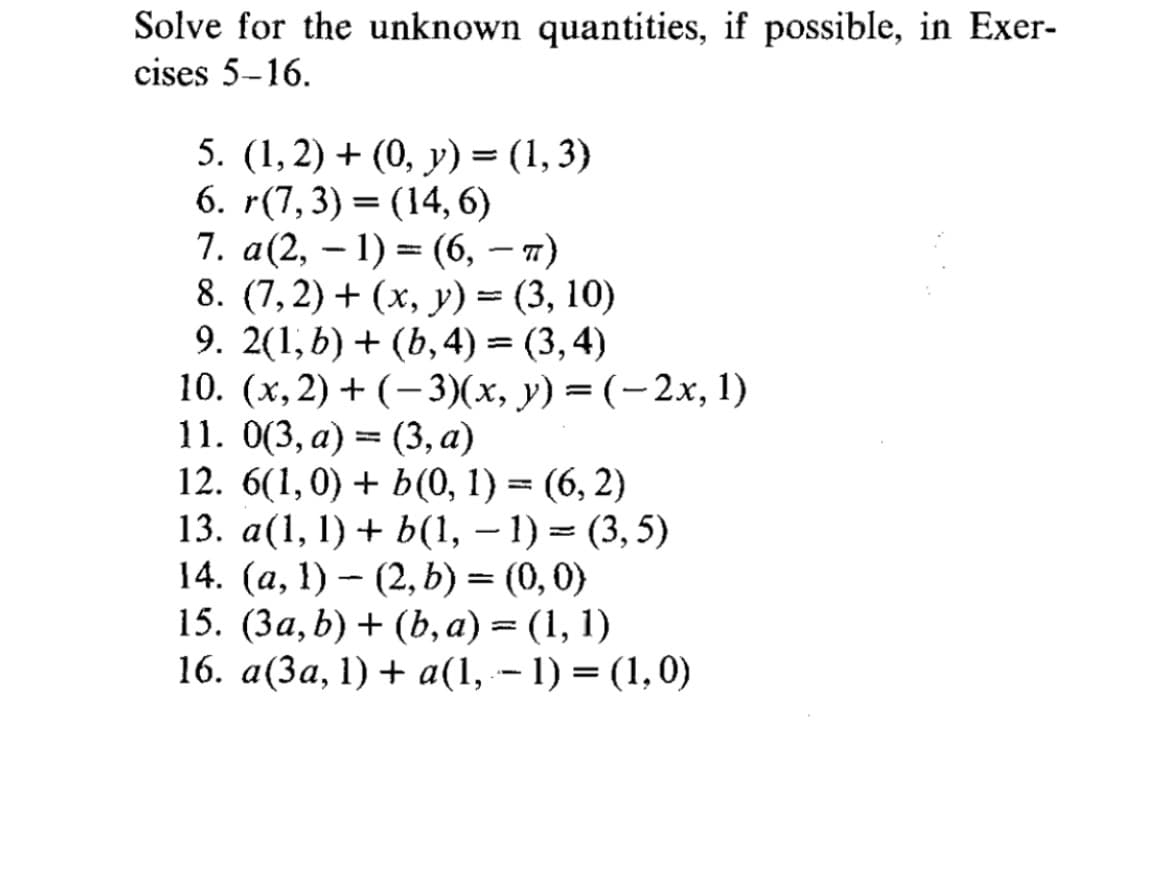 Solve for the unknown quantities, if possible, in Exer-
cises 5-16.
5. (1, 2) + (0, y) = (1, 3)
6. r(7,3)= (14, 6)
7. a(2, 1) (6, 7)
8. (7,2) + (x, y) = (3, 10)
9. 2(1, b) + (b, 4) =(3,4)
10. (x, 2)+(-3)(x, y) = (-2x, 1)
11. 0(3, a) (3, a)
12. 6(1,0) + b(0, 1) = (6,2)
13. a(1, 1) + b(1, -1)=(3,5)
14. (a, 1) – (2, b) = (0, 0)
15. (3a, b) + (b, a) = (1, 1)
16. a(3a, 1) + a(1, − 1) = (1,0)
-