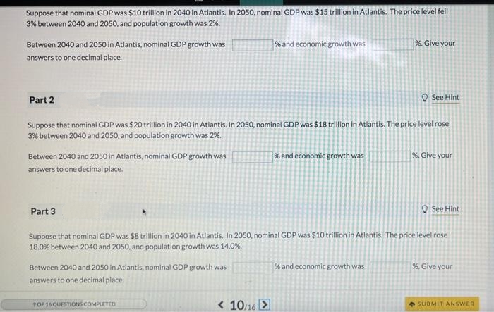 Suppose that nominal GDP was $10 trillion in 2040 in Atlantis. In 2050, nominal GDP was $15 trillion in Atlantis. The price level fell
3% between 2040 and 2050, and population growth was 2%.
% and economic growth was
%. Give your
Between 2040 and 2050 in Atlantis, nominal GDP growth was
answers to one decimal place.
Part 2
See Hint
Suppose that nominal GDP was $20 trillion in 2040 in Atlantis. In 2050, nominal GDP was $18 trillion in Atlantis. The price level rose
3% between 2040 and 2050, and population growth was 2%.
% and economic growth was
%. Give your
Between 2040 and 2050 in Atlantis, nominal GDP growth was
answers to one decimal place.
Part 3
See Hint
Suppose that nominal GDP was $8 trillion in 2040 in Atlantis. In 2050, nominal GDP was $10 trillion in Atlantis. The price level rose
18.0% between 2040 and 2050, and population growth was 14.0%.
% and economic growth was
%. Give your
Between 2040 and 2050 in Atlantis, nominal GDP growth was
answers to one decimal place.
9 OF 16 QUESTIONS COMPLETED
SUBMIT ANSWER
< 10/16 >