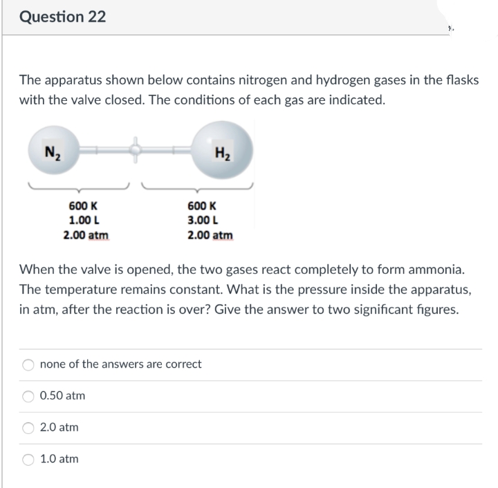 Question 22
The apparatus shown below contains nitrogen and hydrogen gases in the flasks
with the valve closed. The conditions of each gas are indicated.
N₂
H₂
600 K
1.00 L
600 K
3.00 L
2.00 atm
2.00 atm
When the valve is opened, the two gases react completely to form ammonia.
The temperature remains constant. What is the pressure inside the apparatus,
in atm, after the reaction is over? Give the answer to two significant figures.
none of the answers are correct
0.50 atm
2.0 atm
1.0 atm