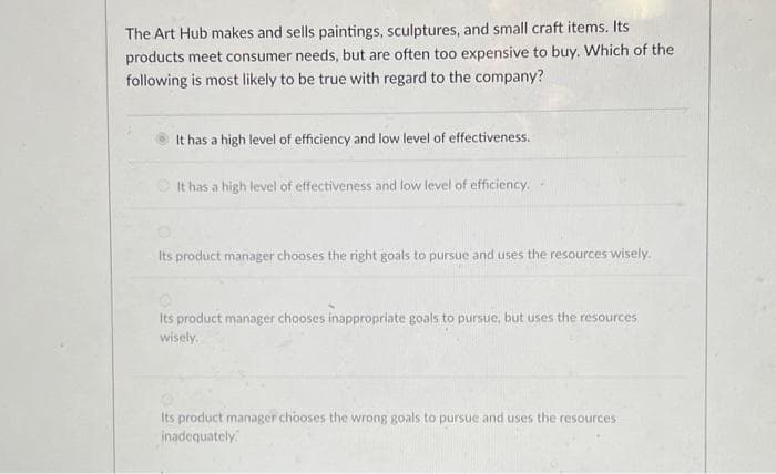 The Art Hub makes and sells paintings, sculptures, and small craft items. Its
products meet consumer needs, but are often too expensive to buy. Which of the
following is most likely to be true with regard to the company?
It has a high level of efficiency and low level of effectiveness.
It has a high level of effectiveness and low level of efficiency.
Its product manager chooses the right goals to pursue and uses the resources wisely.
Its product manager chooses inappropriate goals to pursue, but uses the resources
wisely.
Its product manager chooses the wrong goals to pursue and uses the resources
inadequately