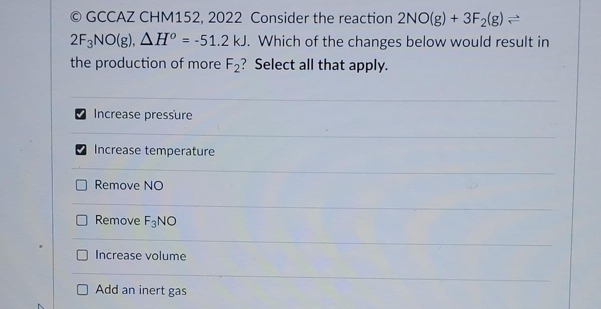Ⓒ GCCAZ CHM152, 2022 Consider the reaction 2NO(g) + 3F₂(g) →
2F3NO(g), AH° = -51.2 kJ. Which of the changes below would result in
the production of more F₂? Select all that apply.
✔Increase pressure
Increase temperature
Remove NO
Remove F3NO
Increase volume
Add an inert gas