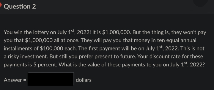 Question 2
You win the lottery on July 1st, 2022! It is $1,000,000. But the thing is, they won't pay
you that $1,000,000 all at once. They will pay you that money in ten equal annual
installments of $100,000 each. The first payment will be on July 1st, 2022. This is not
a risky investment. But still you prefer present to future. Your discount rate for these
payments is 5 percent. What is the value of these payments to you on July 1st, 2022?
Answer=
dollars
