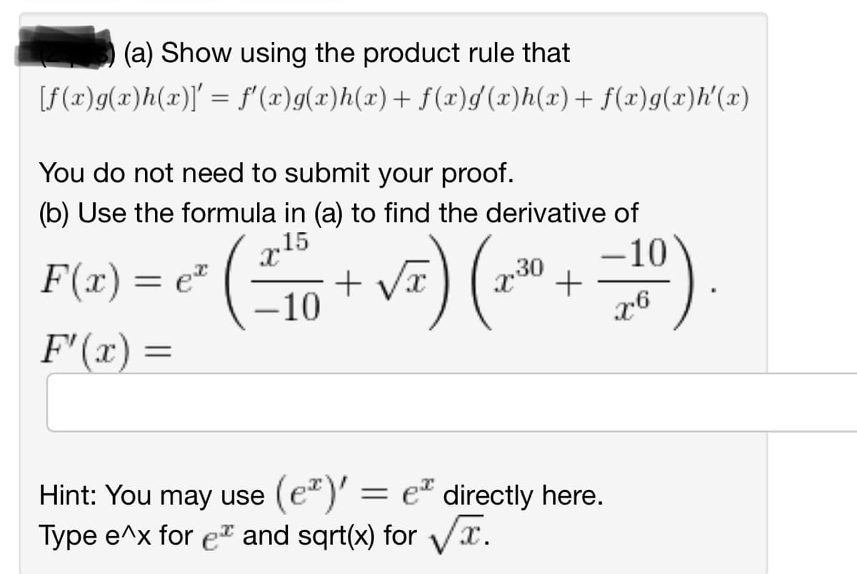 (a) Show using the product rule that
[f(x)g(x)h(x)]' = f'(x)g(x)h(x) + f(x)g'(x)h(x) + f(x)g(x)h'(x)
You do not need to submit your proof.
(b) Use the formula in (a) to find the derivative of
15
F(x) = e² - ( ²10 + √₂) (2²³⁰0 + −120)
30
X
F'(x) =
X6
Hint: You may use (e²)' =
(e)' = e directly here.
Type e^x for e* and sqrt(x) for √√T.