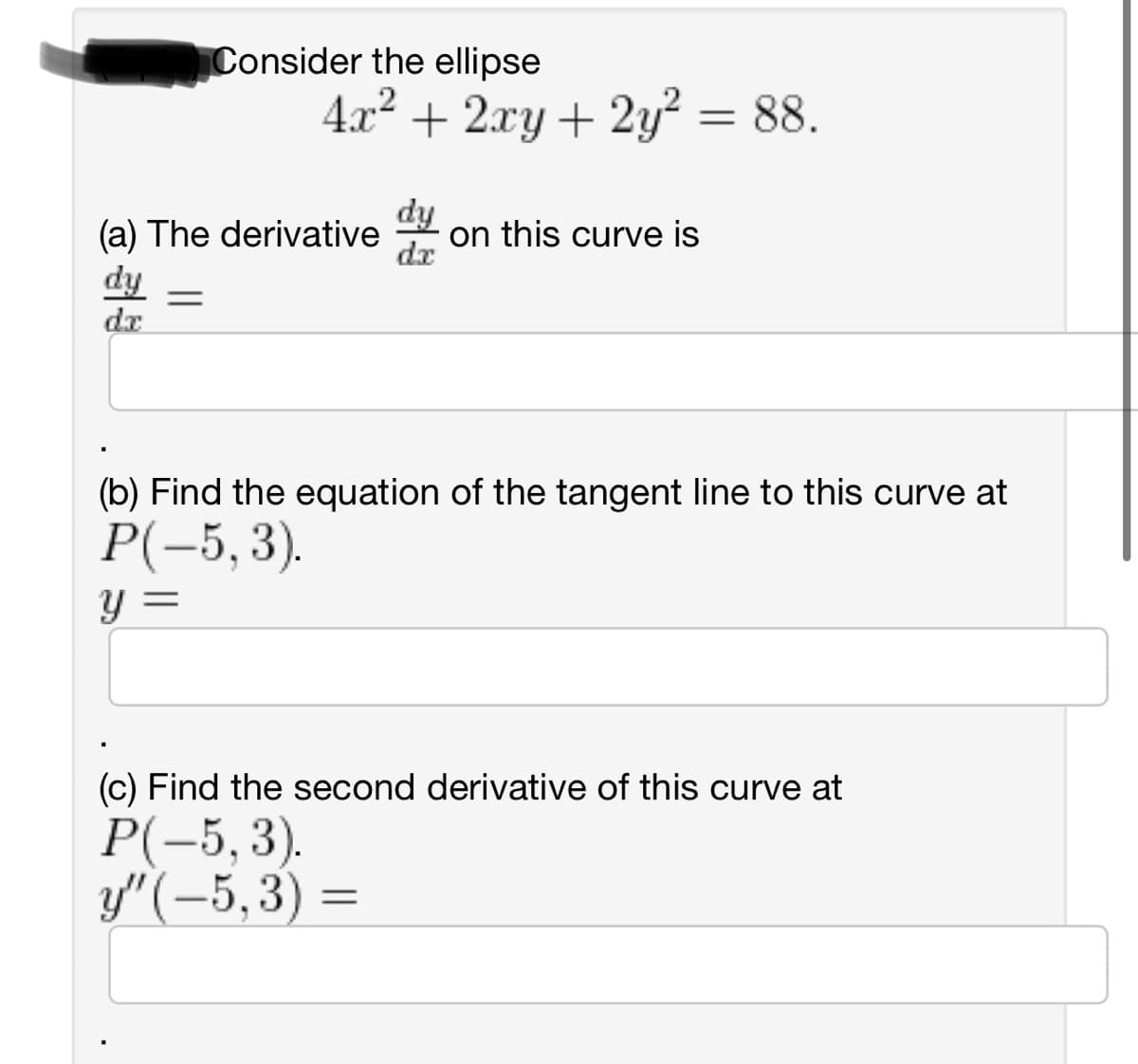 Consider the ellipse
4x² + 2xy + 2y² = 88.
(a) The derivative on this curve is
dx
dy =
dx
(b) Find the equation of the tangent line to this curve at
P(-5,3).
y =
(c) Find the second derivative of this curve at
P(-5,3).
y"(-5,3)=