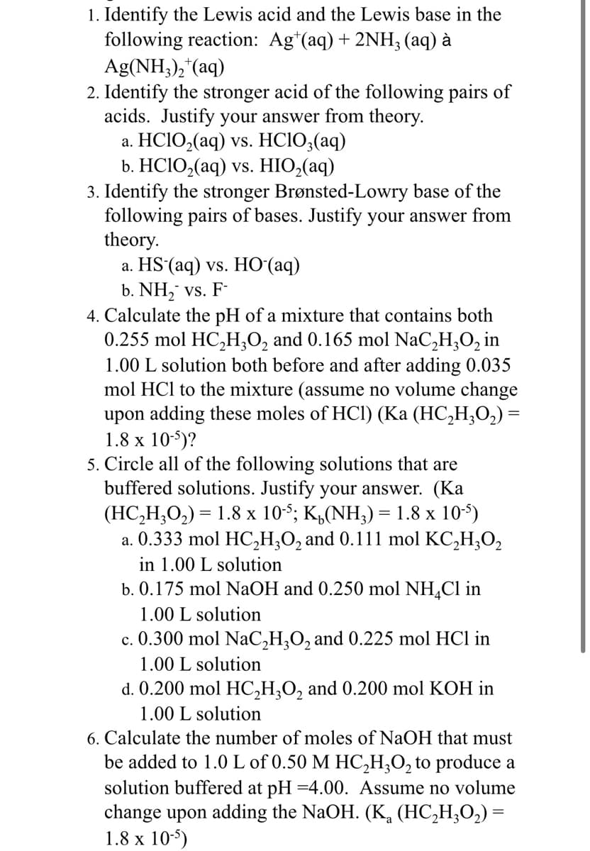 1. Identify the Lewis acid and the Lewis base in the
following reaction: Agt(aq) + 2NH₂ (aq) à
Ag(NH3)₂+(aq)
2. Identify the stronger acid of the following pairs of
acids. Justify your answer from theory.
a. HC1O,(aq) vs. HC1O,(aq)
b. HClO,(aq) vs. HIO,(aq)
3. Identify the stronger Brønsted-Lowry base of the
following pairs of bases. Justify your answer from
theory.
a. HS (aq) vs. HO (aq)
b. NH₂ vs. F-
4. Calculate the pH of a mixture that contains both
0.255 mol HC₂H3O₂ and 0.165 mol NaC₂H₂O₂ in
1.00 L solution both before and after adding 0.035
mol HCl to the mixture (assume no volume change
upon adding these moles of HCl) (Ka (HC₂H₂O₂) =
1.8 x 10-5)?
5. Circle all of the following solutions that are
buffered solutions. Justify your answer. (Ka
(HC,H,O,) = 1.8 x 10; K,(NH,)= 1.8 x 105)
a. 0.333 mol HC₂H₂O₂ and 0.111 mol KC₂H₂O₂
in 1.00 L solution
b. 0.175 mol NaOH and 0.250 mol NH₂Cl in
1.00 L solution
c. 0.300 mol NaC₂H₂O₂ and 0.225 mol HCl in
1.00 L solution
d. 0.200 mol HC₂H₂O2 and 0.200 mol KOH in
1.00 L solution
6. Calculate the number of moles of NaOH that must
be added to 1.0 L of 0.50 M HC₂H3O₂ to produce a
solution buffered at pH=4.00. Assume no volume
change upon adding the NaOH. (K₂ (HC₂H₂O₂) =
1.8 x 10-5)