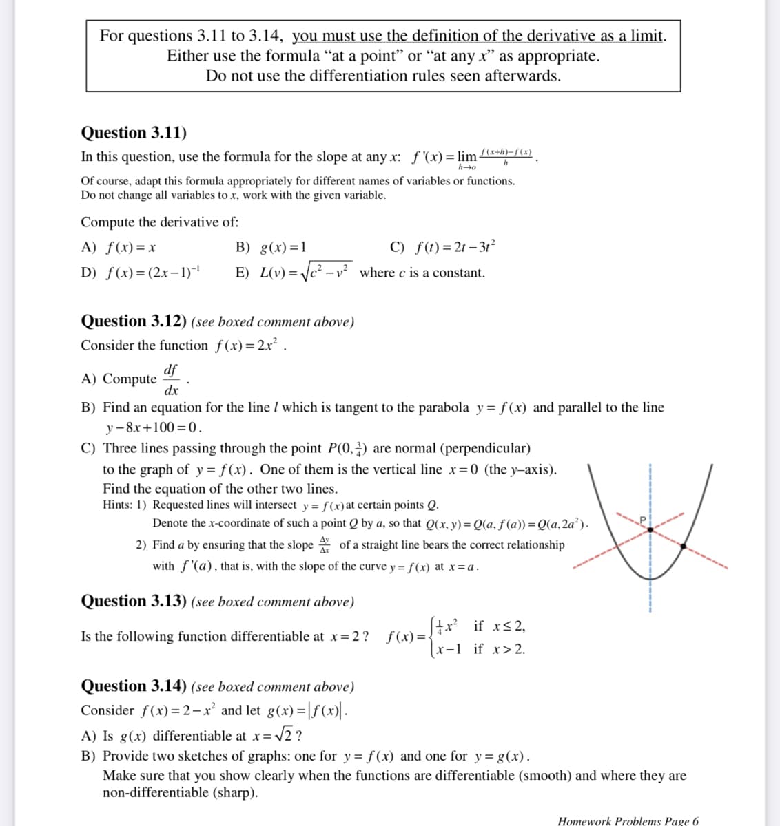 For questions 3.11 to 3.14, you must use the definition of the derivative as a limit.
Either use the formula "at a point" or "at any x" as appropriate.
Do not use the differentiation rules seen afterwards.
Question 3.11)
In this question, use the formula for the slope at any x: f '(x) = lim f(x+h)-f(x)
h
h-o
Of course, adapt this formula appropriately for different names of variables or functions.
Do not change all variables to x, work with the given variable.
Compute the derivative of:
A) f(x)=x
B) g(x)=1
D) f(x) = (2x-1)-¹ E) L(v)=√√c²-
Question 3.12) (see boxed comment above)
Consider the function f(x) = 2x².
C) f(t)=2t-3t²
where c is a constant.
df
A) Compute
dx
B) Find an equation for the line / which is tangent to the parabola y = f(x) and parallel to the line
y-8x+100=0.
C) Three lines passing through the point P(0,2) are normal (perpendicular)
to the graph of y = f(x). One of them is the vertical line x=0 (the y-axis).
Find the equation of the other two lines.
Hints: 1) Requested lines will intersect y = f(x) at certain points Q.
Denote the x-coordinate of such a point Q by a, so that Q(x, y) =Q(a, f(a)) = Q(a, 2a²).
2) Find a by ensuring that the slope of a straight line bears the correct relationship
with f'(a), that is, with the slope of the curve y= f(x) at x =a.
Question 3.13) (see boxed comment above)
Is the following function differentiable at x = 2?
[x² if x≤2,
c)=√x-1 if x>2.
3
Question 3.14) (see boxed comment above)
Consider f(x) = 2x² and let g(x)=f(x)|.
x=√√2?
A) Is g(x) differentiable at x =
B) Provide two sketches of graphs: one for y = f(x) and one for y= g(x).
Make sure that you show clearly when the functions are differentiable (smooth) and where they are
non-differentiable (sharp).
Homework Problems Page 6