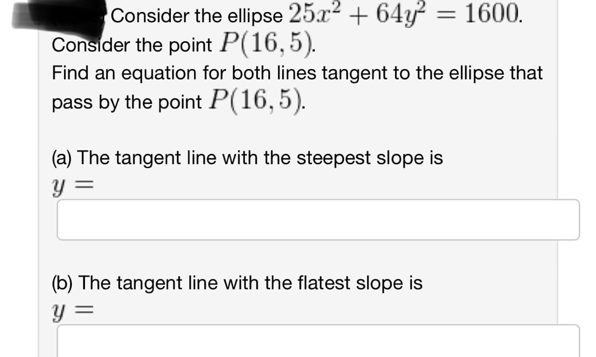 Consider the ellipse 25x² + 64y² = 1600.
Consider the point P(16,5).
Find an equation for both lines tangent to the ellipse that
pass by the point P(16,5).
(a) The tangent line with the steepest slope is
=
Y
(b) The tangent line with the flatest slope is
Y
=