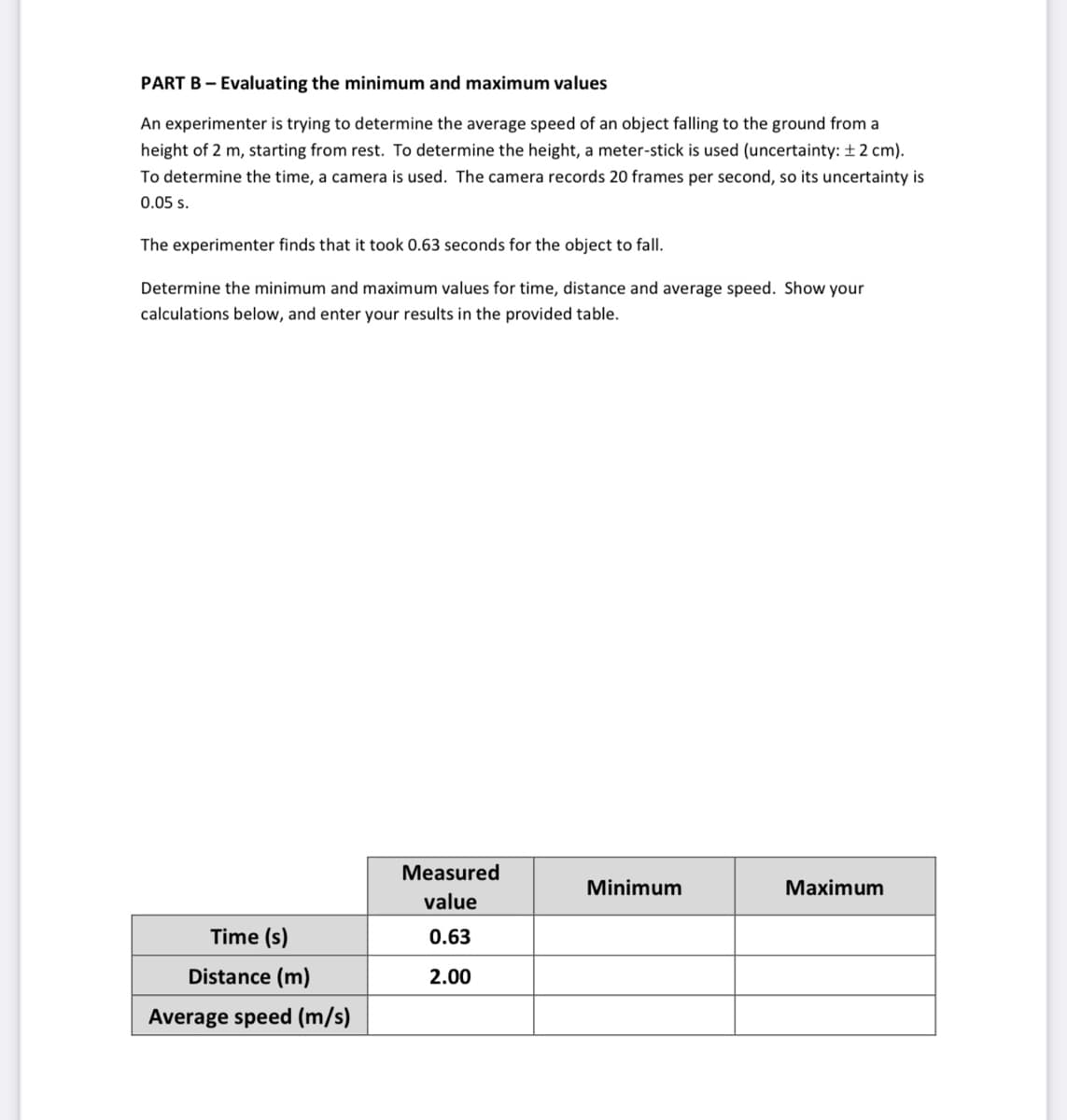 PART B - Evaluating the minimum and maximum values
An experimenter is trying to determine the average speed of an object falling to the ground from a
height of 2 m, starting from rest. To determine the height, a meter-stick is used (uncertainty: ± 2 cm).
To determine the time, a camera is used. The camera records 20 frames per second, so its uncertainty is
0.05 s.
The experimenter finds that it took 0.63 seconds for the object to fall.
Determine the minimum and maximum values for time, distance and average speed. Show your
calculations below, and enter your results in the provided table.
Time (s)
Distance (m)
Average speed (m/s)
Measured
value
0.63
2.00
Minimum
Maximum