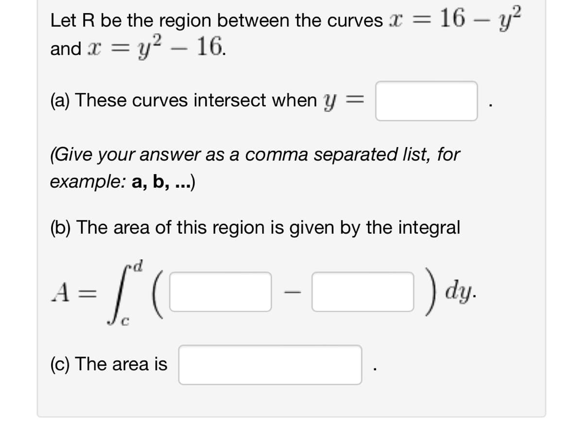 Let R be the region between the curves = 16-y²
and x = y² - 16.
(a) These curves intersect when y =
(Give your answer as a comma separated list, for
example: a, b, ...)
(b) The area of this region is given by the integral
[²
) dy.
A =
(c) The area is
-