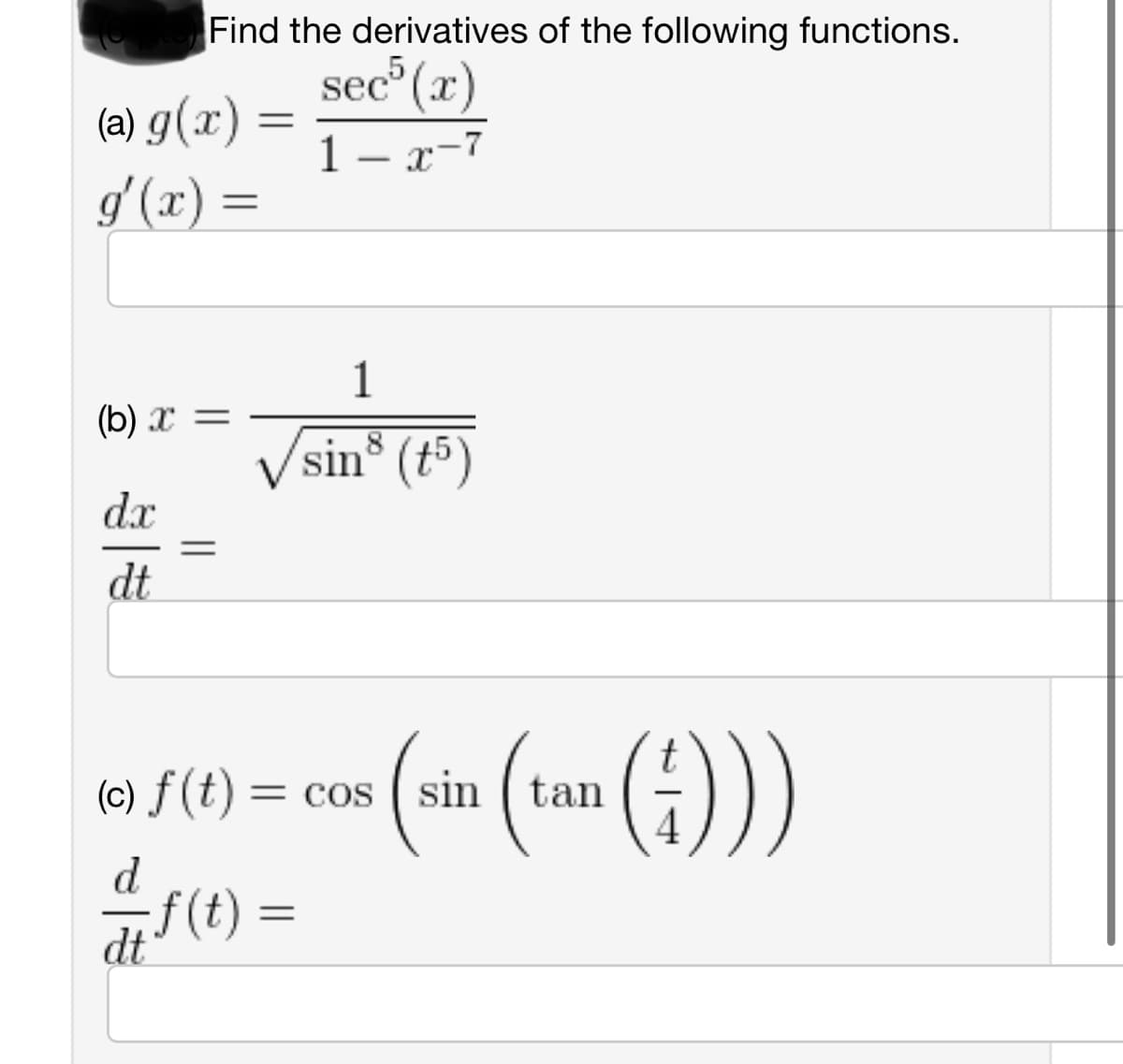 Find the derivatives of the following functions.
sec³ (x)
1- x-7
(a) g(x)
g'(x) =
(b)x=
dx
dt
=
=
d
-f(t) =
dt
1
sin³ (15)
(c) f(t) = cos(sin tan
=
(sin (tan (4)))