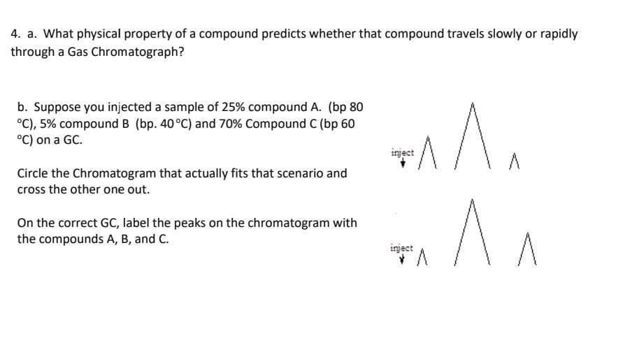 4. a. What physical property of a compound predicts whether that compound travels slowly or rapidly
through a Gas Chromatograph?
b. Suppose you injected a sample of 25% compound A. (bp 80
°C), 5% compound B (bp. 40°C) and 70% Compound C (bp 60
°C) on a GC.
inject
Circle the Chromatogram that actually fits that scenario and
cross the other one out.
On the correct GC, label the peaks on the chromatogram with
the compounds A, B, and C.
inject
