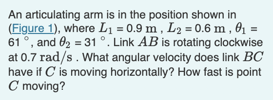An articulating arm is in the position shown in
(Figure 1), where L1 = 0.9 m , L2 = 0.6 m , 01
and 02 = 31 °. Link AB is rotating clockwise
at 0.7 rad/s. What angular velocity does link BC
have if C is moving horizontally? How fast is point
C moving?
61
