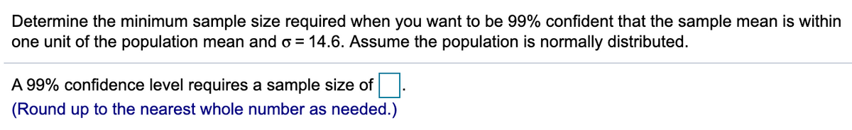 Determine the minimum sample size required when you want to be 99% confident that the sample mean is within
one unit of the population mean and o = 14.6. Assume the population is normally distributed.
A 99% confidence level requires a sample size of
(Round up to the nearest whole number as needed.)
