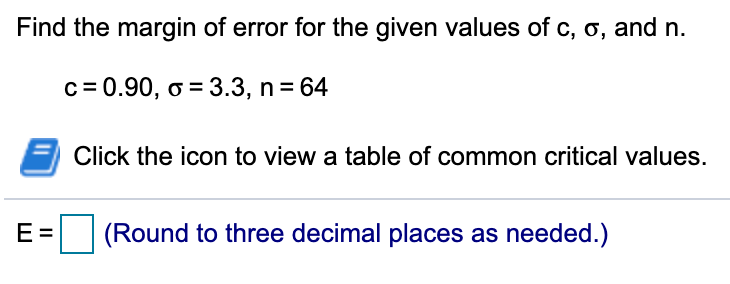 Find the margin of error for the given values of c, o, and n.
c= 0.90, o = 3.3, n = 64
Click the icon to view a table of common critical values.
E =
(Round to three decimal places as needed.)
