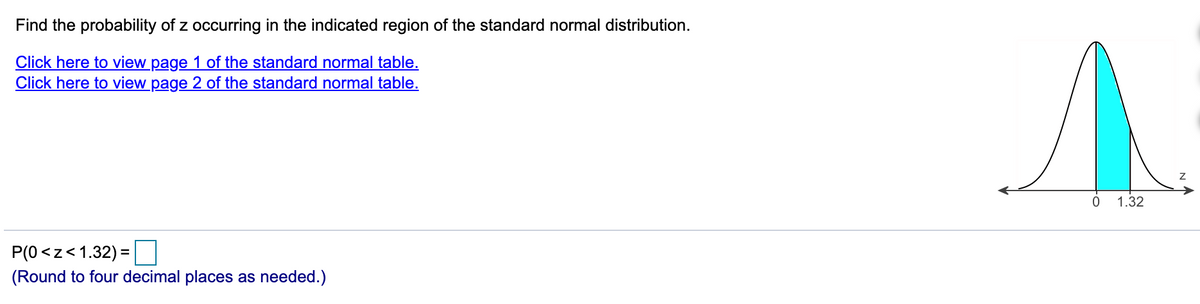 Find the probability of z occurring in the indicated region of the standard normal distribution.
Click here to view page 1 of the standard normal table.
Click here to view page 2 of the standard normal table.
1.32
P(0<z<1.32) =
(Round to four decimal places as needed.)
