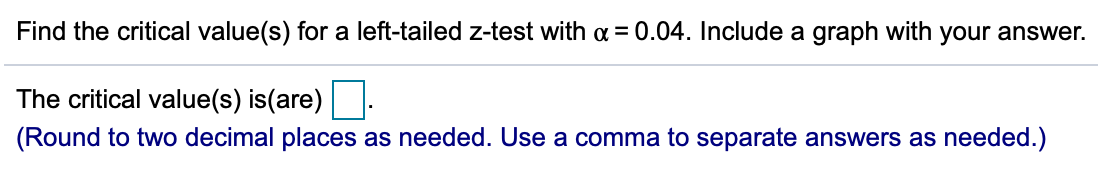 Find the critical value(s) for a left-tailed z-test with a = 0.04. Include a graph with your answer.
The critical value(s) is(are):
(Round to two decimal places as needed. Use a comma to separate answers as needed.)
