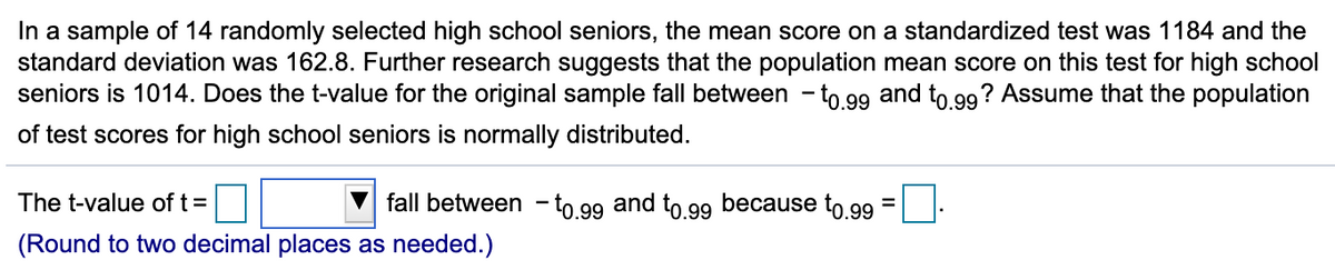 In a sample of 14 randomly selected high school seniors, the mean score on a standardized test was 1184 and the
standard deviation was 162.8. Further research suggests that the population mean score on this test for high school
seniors is 1014. Does the t-value for the original sample fall between - to 99 and to 99? Assume that the population
of test scores for high school seniors is normally distributed.
The t-value of t =
fall between
to.99 and to.99 because to.99
%3D
(Round to two decimal places as needed.)
