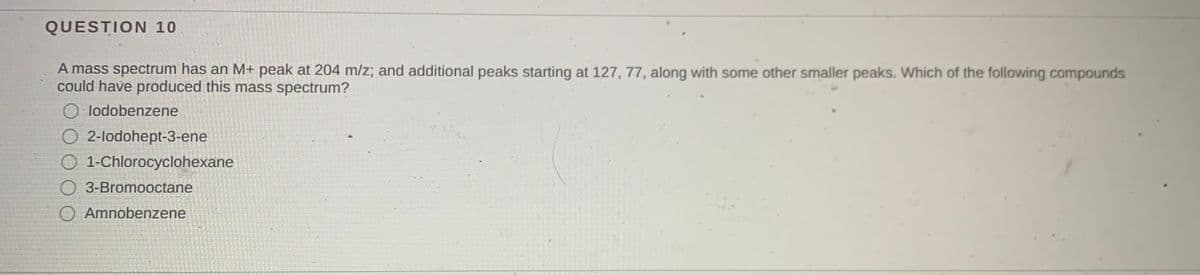 QUESTION 10
A mass spectrum has an M+ peak at 204 m/z; and additional peaks starting at 127, 77, along with some other smaller peaks. Which of the following compounds
could have produced this mass spectrum?
O lodobenzene
O 2-lodohept-3-ene
O 1-Chlorocyclohexane
O 3-Bromooctane
O Amnobenzene
