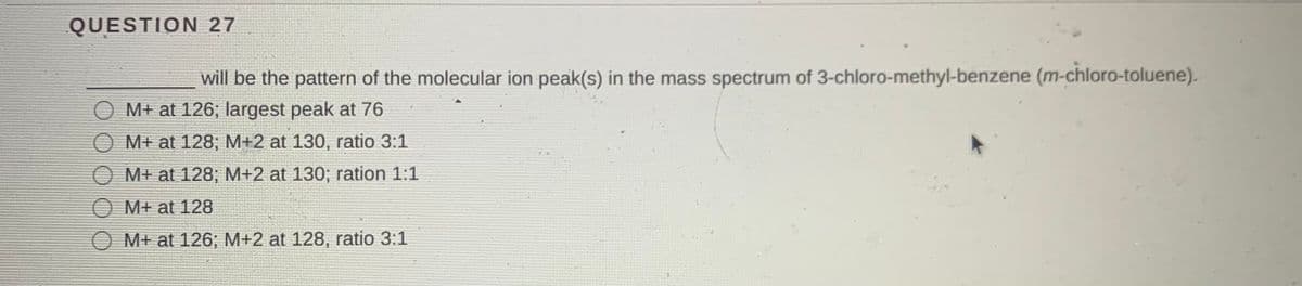 QUESTION 27
will be the pattern of the molecular ion peak(s) in the mass spectrum of 3-chloro-methyl-benzene (m-chloro-toluene).
O M+ at 126; largest peak at 76
O M+ at 128; M+2 at 130, ratio 3:1
O M+ at 128; M+2 at 130; ration 1:1
M+ at 128
M+ at 126; M+2 at 128, ratio 3:1
