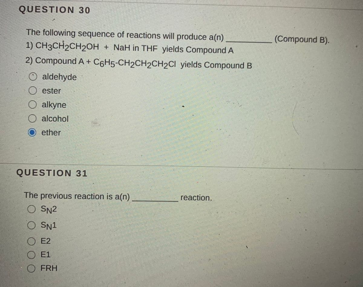 QUESTION 30
The following sequence of reactions will produce a(n)
(Compound B).
1) CH3CH2CH2OH + NaH in THF yields Compound A
2) Compound A + C6H5-CH2CH2CH2CI yields Compound B
O aldehyde
O ester
O alkyne
O alcohol
ether
QUESTION 31
The previous reaction is a(n)
reaction.
O SN2
O SN1
O E2
E1
O FRH
