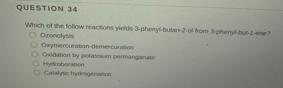 QUESTION 34
Which of the follow reactions yields 3-phenyl-butan-2-ol from 3-phenyl-but-1-ene?
Ozonolysis
Oxymercuration-demercuration
Oxidation by potassium permanganate
Hydroboration
Catalytic hydrogenation
