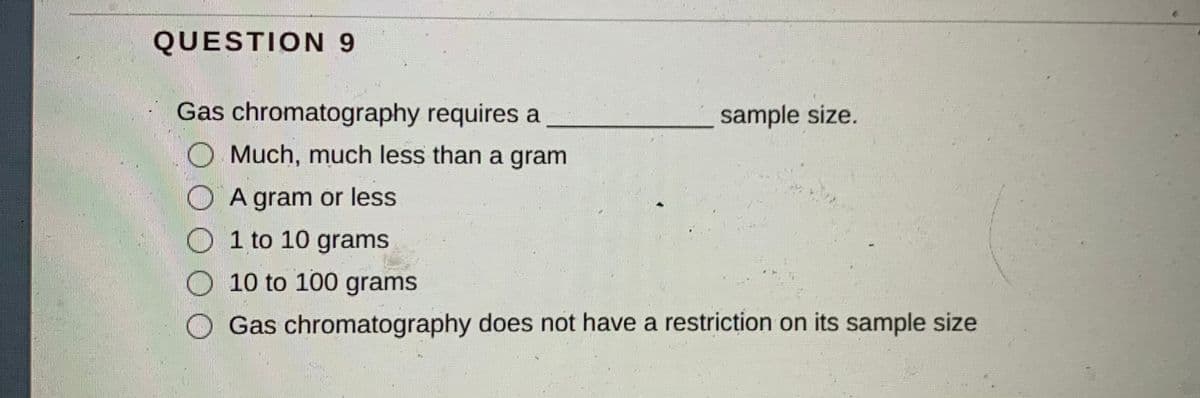 QUESTION 9
Gas chromatography requires a
sample size.
O Much, much less than a gram
O A gram or less
O 1 to 10 grams
O 10 to 100 grams
Gas chromatography does not have a restriction on its sample size
