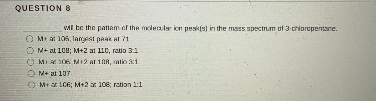 QUESTION 8
will be the pattern of the molecular ion peak(s) in the mass spectrum of 3-chloropentane.
M+ at 106; largest peak at 71
M+ at 108; M+2 at 110, ratio 3:1
M+ at 106; M+2 at 108, ratio 3:1
M+ at 107
M+ at 106; M+2 at 108; ration 1:1
