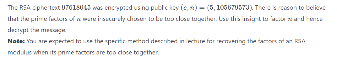 The RSA ciphertext 97618045 was encrypted using public key (e, n) = (5, 105679573). There is reason to believe
that the prime factors of n were insecurely chosen to be too close together. Use this insight to factor n and hence
decrypt the message.
Note: You are expected to use the specific method described in lecture for recovering the factors of an RSA
modulus when its prime factors are too close together.