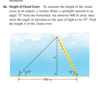 66. Height of Cloud Cover To measure the height of the cloud
cover at an airport, a worker shines a spotlight upward at an
angle 75° from the horizontal. An observer 600 m away mea-
sures the angle of elevation to the spot of light to be 45°. Find
the height h of the cloud cover.
45°
75°
600 m
