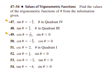 47-54 - Values of Trigonometric Functions Find the values
of the trigonometric functions of 0 from the information
given.
47. sin 0 = -. 0 in Quadrant IV
48. tan 0 = e in Quadrant III
49. cos 0 = É. sin e <0
50. cot 0
-. cos 0 > 0
51. csc 0 = 2, 0 in Quadrant I
52. cot 0 = , sin 0 <0
53. cos 0 = -. tan 0 <0
54. tan 0 = -4, sin 0>0
