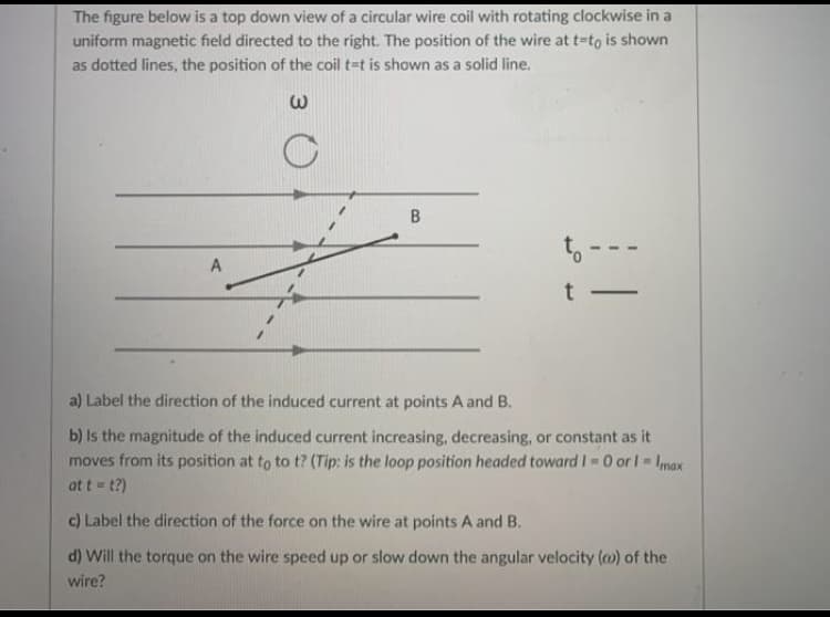 The figure below is a top down view of a circular wire coil with rotating clockwise in a
uniform magnetic field directed to the right. The position of the wire at t=to is shown
as dotted lines, the position of the coil t=t is shown as a solid line.
to-
A
t
-
a) Label the direction of the induced current at points A and B.
b) Is the magnitude of the induced current increasing, decreasing, or constant as it
moves from its position at to to t? (Tip: is the loop position headed towardI 0 or l Imax
at t = t?)
c) Label the direction of the force on the wire at points A and B.
d) Will the torque on the wire speed up or slow down the angular velocity () of the
wire?
B.
