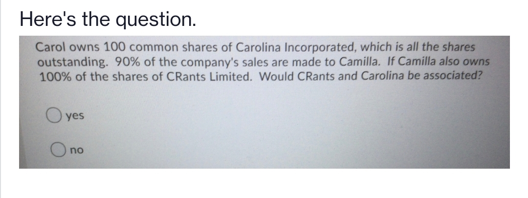 Here's the question.
Carol owns 100 common shares of Carolina Incorporated, which is all the shares
outstanding. 90% of the company's sales are made to Camilla. If Camilla also owns
100% of the shares of CRants Limited. Would CRants and Carolina be associated?
O yes
no
