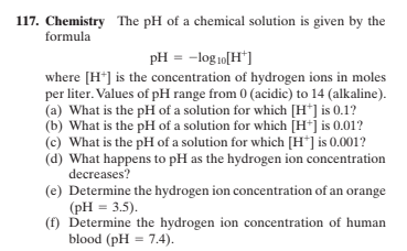 117. Chemistry The pH of a chemical solution is given by the
formula
pH = -log 10[H*]
where [H*] is the concentration of hydrogen ions in moles
per liter. Values of pH range from 0 (acidic) to 14 (alkaline).
(a) What is the pH of a solution for which [H*] is 0.1?
(b) What is the pH of a solution for which [H*j is 0.01?
(c) What is the pH of a solution for which [H*] is 0.001?
(d) What happens to pH as the hydrogen ion concentration
decreases?
(e) Determine the hydrogen ion concentration of an orange
(pH = 3.5).
(f) Determine the hydrogen ion concentration of human
blood (pH = 7.4).

