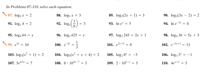 In Problems 87-110, solve each equation.
87. log3 x
88. logs x = 3
89. log2(2x + 1) = 3
90. log3(3x – 2) = 2
= 2
91. log, 4 = 2
92. log.
= 3
93. In e = 5
94. In e = 8
95. log4 64 = x
96. logs 625 = x
97. log3 243 = 2x + 1
98. log, 36 = 5x + 3
99. e* = 10
100. e =
3
101. er+5 = 8
102. e 2r+1 = 13
103. log 3(x? + 1) = 2
104. logs(x² + x + 4) = 2
105. log2 8* = -3
106. log3 3* = -1
107. 5e2x = 7
108. 8. 102-7 = 3
109. 2. 102-* = 5
110. 4e*+1 = 5
