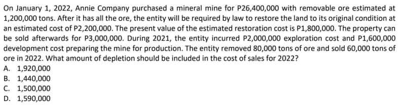On January 1, 2022, Annie Company purchased a mineral mine for P26,400,000 with removable ore estimated at
1,200,000 tons. After it has all the ore, the entity will be required by law to restore the land to its original condition at
an estimated cost of P2,200,000. The present value of the estimated restoration cost is P1,800,000. The property can
be sold afterwards for P3,000,000. During 2021, the entity incurred P2,000,000 exploration cost and P1,600,000
development cost preparing the mine for production. The entity removed 80,000 tons of ore and sold 60,000 tons of
ore in 2022. What amount of depletion should be included in the cost of sales for 2022?
А. 1,920,000
B. 1,440,000
С. 1,500,000
D. 1,590,000
