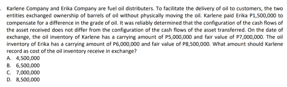 . Karlene Company and Erika Company are fuel oil distributers. To facilitate the delivery of oil to customers, the two
entities exchanged ownership of barrels of oil without physically moving the oil. Karlene paid Erika P1,500,000 to
compensate for a difference in the grade of oil. It was reliably determined that the configuration of the cash flows of
the asset received does not differ from the configuration of the cash flows of the asset transferred. On the date of
exchange, the oil inventory of Karlene has a carrying amount of P5,000,000 and fair value of P7,000,000. The oil
inventory of Erika has a carrying amount of P6,000,000 and fair value of P8,500,000. What amount should Karlene
record as cost of the oil inventory receive in exchange?
A. 4,500,000
B. 6,500,000
C. 7,000,000
D. 8,500,000

