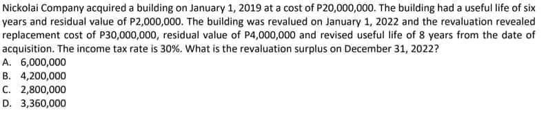 Nickolai Company acquired a building on January 1, 2019 at a cost of P20,000,000. The building had a useful life of six
years and residual value of P2,000,000. The building was revalued on January 1, 2022 and the revaluation revealed
replacement cost of P30,000,000, residual value of P4,000,000 and revised useful life of 8 years from the date of
acquisition. The income tax rate is 30%. What is the revaluation surplus on December 31, 2022?
A. 6,000,000
B. 4,200,000
C. 2,800,000
D. 3,360,000
