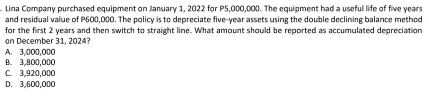 . Lina Company purchased equipment on January 1, 2022 for P5,000,000. The equipment had a useful life of five years
and residual value of P600,000. The policy is to depreciate five-year assets using the double declining balance method
for the first 2 years and then switch to straight line. What amount should be reported as accumulated depreciation
on December 31, 2024?
A. 3,000,000
B. 3,800,000
C. 3,920,000
D. 3,600,000
