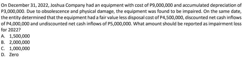 On December 31, 2022, Joshua Company had an equipment with cost of P9,000,000 and accumulated depreciation of
P3,000,000. Due to obsolescence and physical damage, the equipment was found to be impaired. On the same date,
the entity determined that the equipment had a fair value less disposal cost of P4,500,000, discounted net cash inflows
of P4,000,000 and undiscounted net cash inflows of P5,000,000. What amount should be reported as impairment loss
for 2022?
A. 1,500,000
B. 2,000,000
C. 1,000,000
D. Zero
