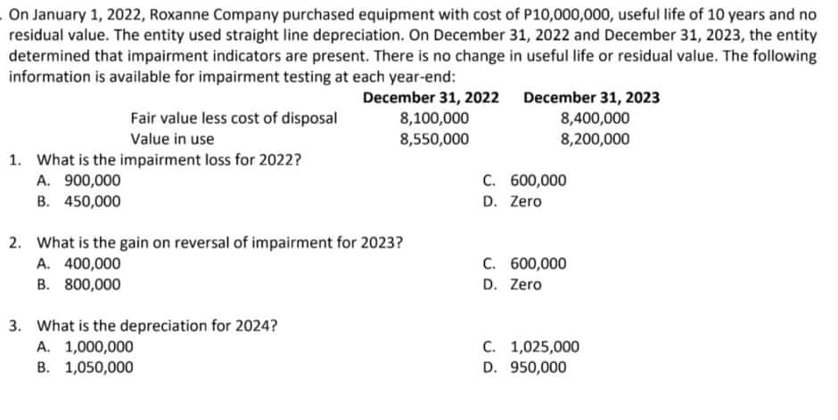 On January 1, 2022, Roxanne Company purchased equipment with cost of P10,000,000, useful life of 10 years and no
residual value. The entity used straight line depreciation. On December 31, 2022 and December 31, 2023, the entity
determined that impairment indicators are present. There is no change in useful life or residual value. The following
information is available for impairment testing at each year-end:
December 31, 2022 December 31, 2023
8,400,000
8,200,000
Fair value less cost of disposal
8,100,000
Value in use
8,550,000
1. What is the impairment loss for 2022?
A. 900,000
C. 600,000
B. 450,000
D. Zero
2. What is the gain on reversal of impairment for 2023?
A. 400,000
B. 800,000
C. 600,000
D. Zero
3. What is the depreciation for 2024?
C. 1,025,000
D. 950,000
A. 1,000,000
B. 1,050,000
