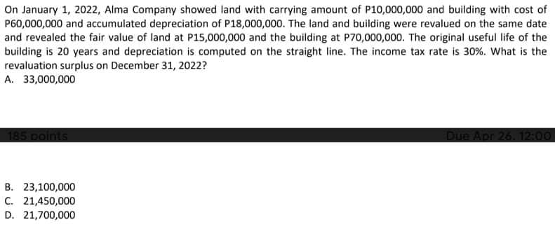 On January 1, 2022, Alma Company showed land with carrying amount of P10,000,000 and building with cost of
P60,000,000 and accumulated depreciation of P18,000,000. The land and building were revalued on the same date
and revealed the fair value of land at P15,000,000 and the building at P70,000,000. The original useful life of the
building is 20 years and depreciation is computed on the straight line. The income tax rate is 30%. What is the
revaluation surplus on December 31, 2022?
A. 33,000,000
185 points
Due Apr 26. 12:00
B. 23,100,000
C. 21,450,000
D. 21,700,000
